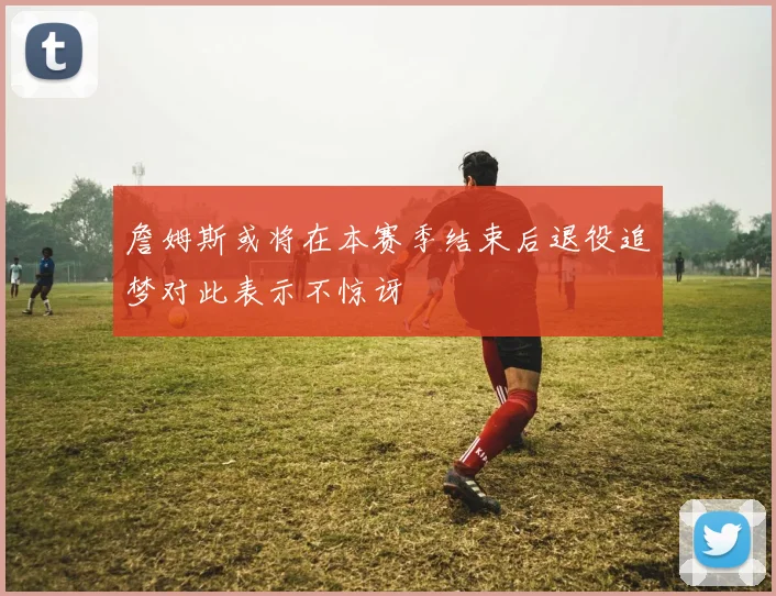 詹姆斯或将在本赛季结束后退役追梦对此表示不惊讶