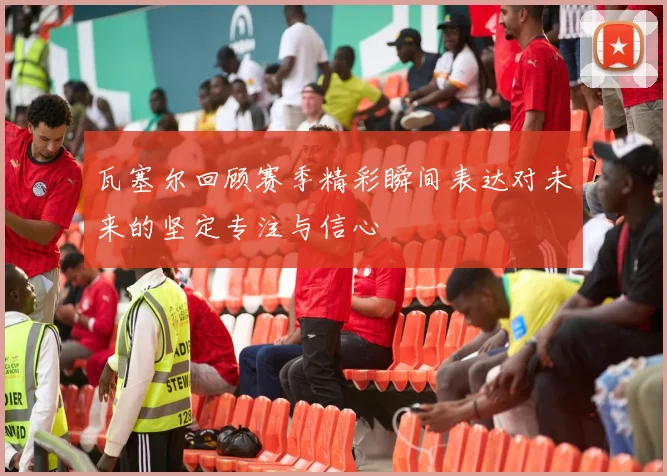 瓦塞尔回顾赛季精彩瞬间表达对未来的坚定专注与信心