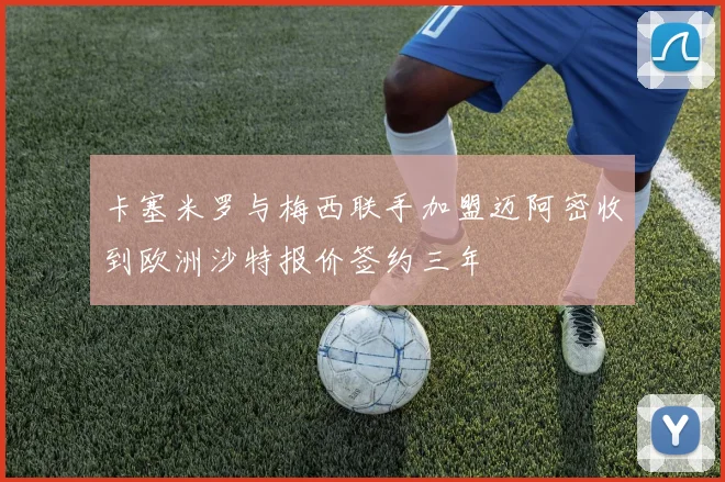 卡塞米罗与梅西联手加盟迈阿密收到欧洲沙特报价签约三年