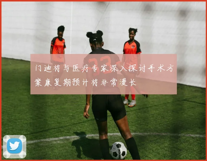 门迪将与医疗专家深入探讨手术方案康复期预计将非常漫长
