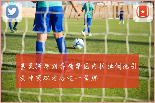 基莱斯与刘弈鸣禁区内拉扯倒地引发冲突双方各吃一黄牌