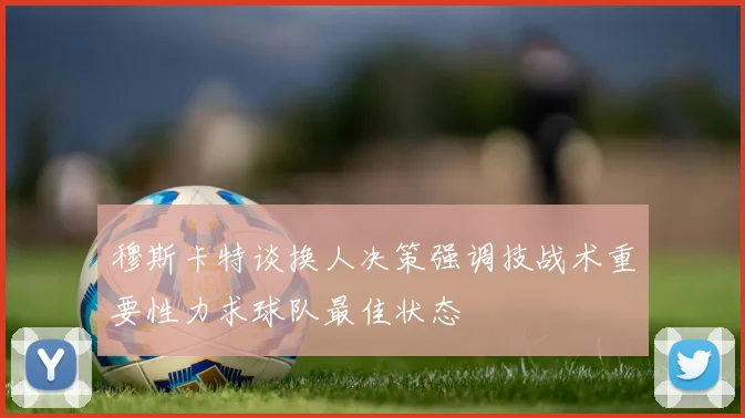 穆斯卡特谈换人决策强调技战术重要性力求球队最佳状态