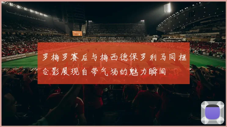 罗梅罗赛后与梅西德保罗利马同框合影展现自带气场的魅力瞬间