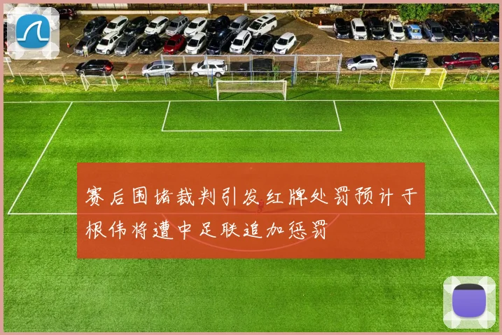 赛后围堵裁判引发红牌处罚预计于根伟将遭中足联追加惩罚