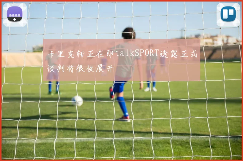 卡里克转正在即talkSPORT透露正式谈判将很快展开