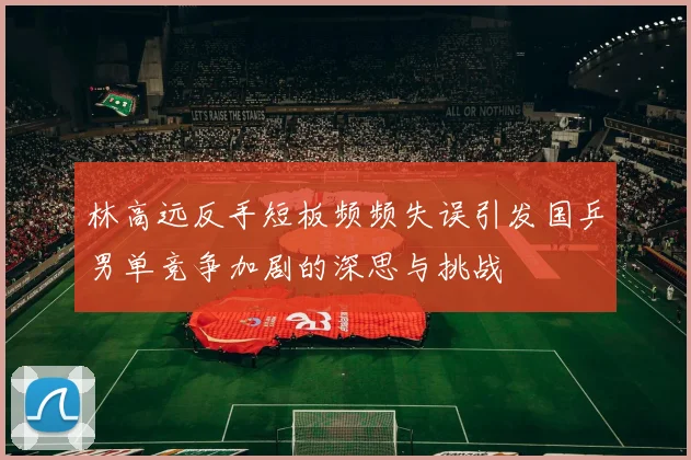 林高远反手短板频频失误引发国乒男单竞争加剧的深思与挑战