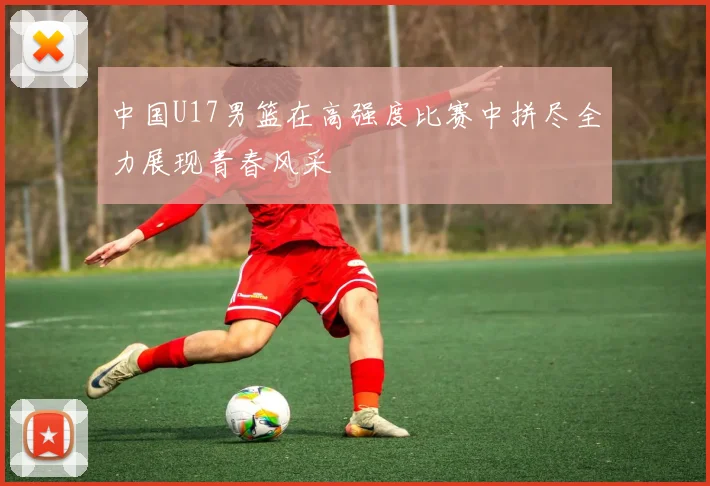 中国U17男篮在高强度比赛中拼尽全力展现青春风采