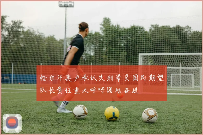 恰尔汗奥卢承认失利辜负国民期望队长责任重大呼吁团结奋进