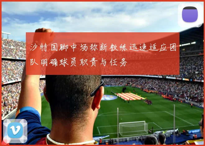 沙特国脚中场称新教练迅速适应团队明确球员职责与任务