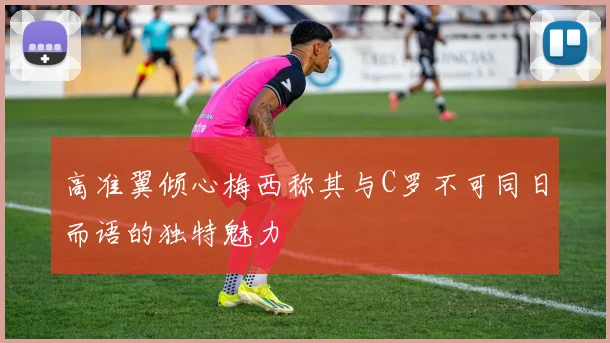 高准翼倾心梅西称其与C罗不可同日而语的独特魅力