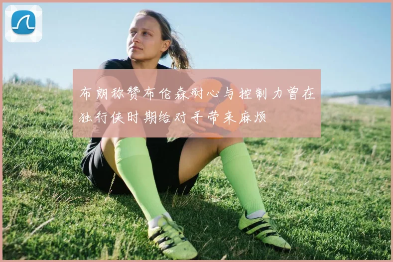 布朗称赞布伦森耐心与控制力曾在独行侠时期给对手带来麻烦