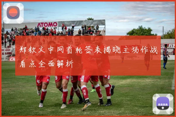 郑钦文中网首轮签表揭晓主场作战看点全面解析