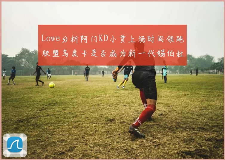 Lowe分析阿门KD小贾上场时间领跑联盟乌度卡是否成为新一代锡伯杜