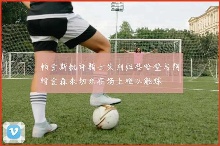帕金斯批评骑士失利归咎哈登与阿特金森米切尔在场上难以触球
