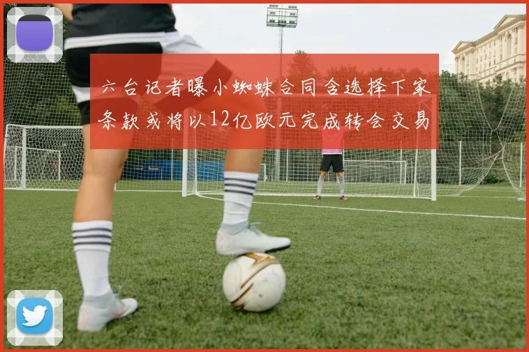 六台记者曝小蜘蛛合同含选择下家条款或将以12亿欧元完成转会交易