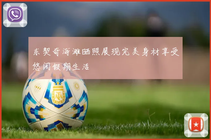 东契奇海滩晒照展现完美身材享受悠闲假期生活
