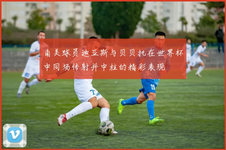 南美球员迪亚斯与贝贝托在世界杯中同场传射并中柱的精彩表现