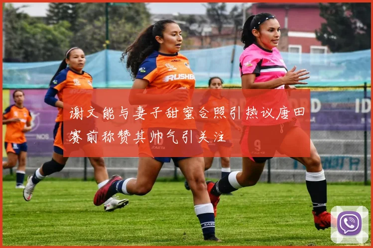 谢文能与妻子甜蜜合照引热议唐田赛前称赞其帅气引关注