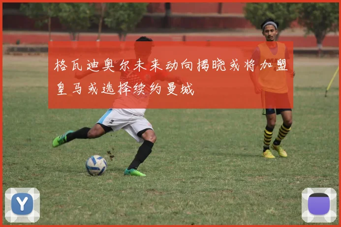 格瓦迪奥尔未来动向揭晓或将加盟皇马或选择续约曼城
