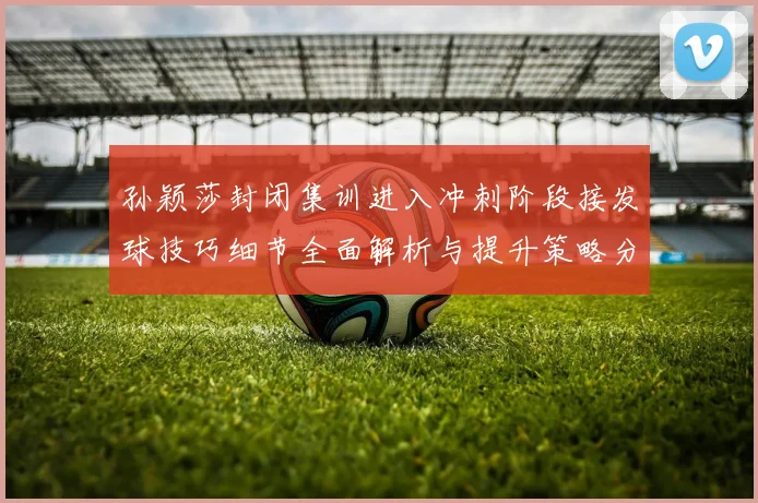 孙颖莎封闭集训进入冲刺阶段接发球技巧细节全面解析与提升策略分享
