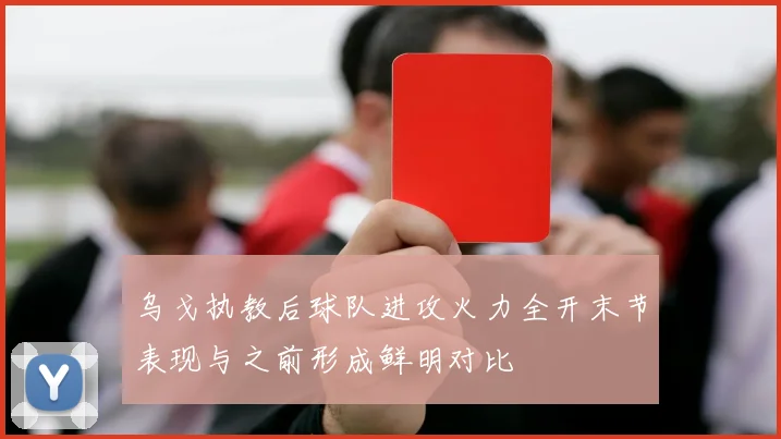 乌戈执教后球队进攻火力全开末节表现与之前形成鲜明对比