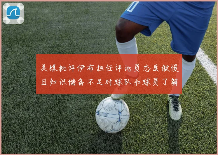 美媒批评伊布担任评论员态度傲慢且知识储备不足对球队和球员了解有限