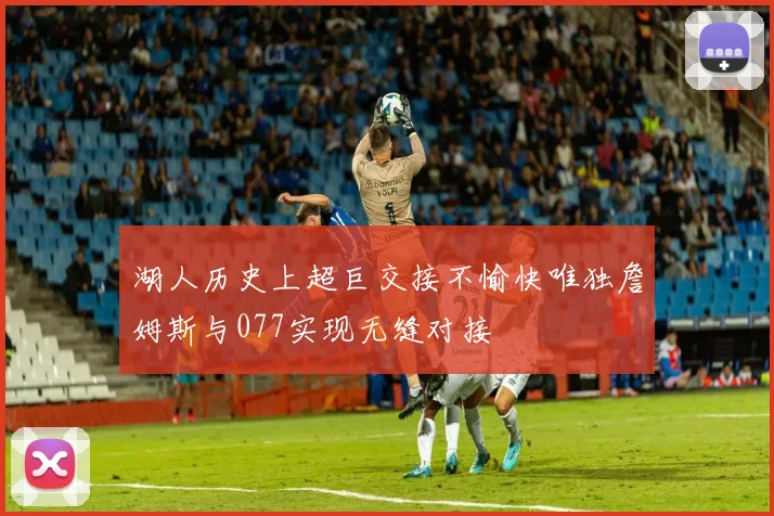 湖人历史上超巨交接不愉快唯独詹姆斯与077实现无缝对接