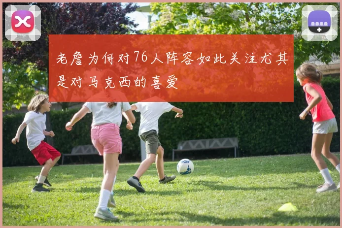 老詹为何对76人阵容如此关注尤其是对马克西的喜爱