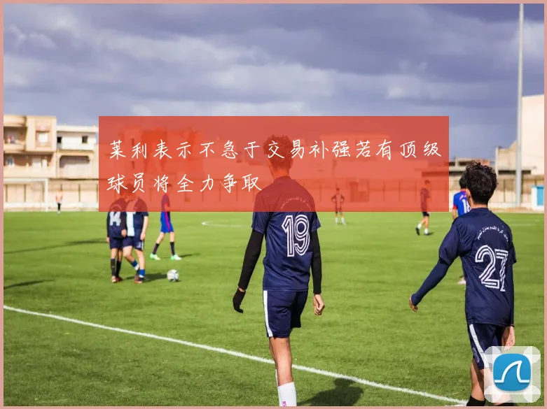 莱利表示不急于交易补强若有顶级球员将全力争取