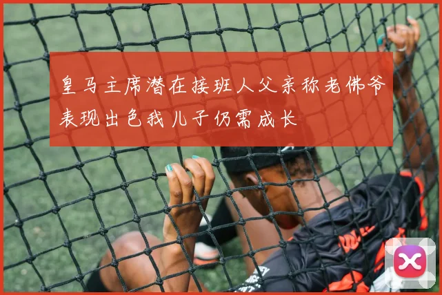 皇马主席潜在接班人父亲称老佛爷表现出色我儿子仍需成长