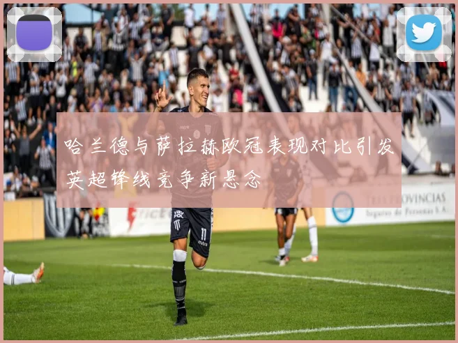 哈兰德与萨拉赫欧冠表现对比引发英超锋线竞争新悬念